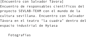 [Encuentro con Salvador Távora]
Encuentro de responsables científicos del proyecto SEVLAB-TEAM con el mundo de la cultura sevillana. Encuentro con Salvador Távora en el teatro “la cuadra” dentro del espacio industrial de Hytasa

    Fotografías