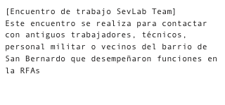 [Encuentro de trabajo SevLab Team]
Este encuentro se realiza para contactar con antiguos trabajadores, técnicos, personal militar o vecinos del barrio de San Bernardo que desempeñaron funciones en la RFAs 

    Fotografías