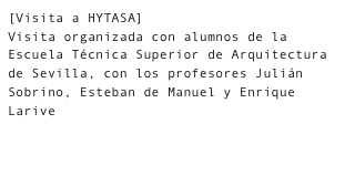 [Visita a HYTASA]
Visita organizada con alumnos de la Escuela Técnica Superior de Arquitectura de Sevilla, con los profesores Julián Sobrino, Esteban de Manuel y Enrique Larive

    Fotografías