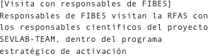 [Visita con responsables de FIBES]
Responsables de FIBES visitan la RFAS con los responsables científicos del proyecto SEVLAB-TEAM, dentro del programa estratégico de activación
