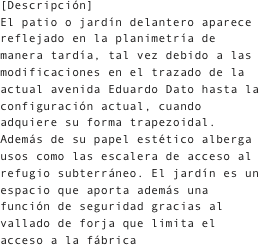 [Descripción]
El patio o jardín delantero aparece reflejado en la planimetría de manera tardía, tal vez debido a las modificaciones en el trazado de la actual avenida Eduardo Dato hasta la configuración actual, cuando adquiere su forma trapezoidal. Además de su papel estético alberga usos como las escalera de acceso al refugio subterráneo. El jardín es un  espacio que aporta además una función de seguridad gracias al vallado de forja que limita el acceso a la fábrica