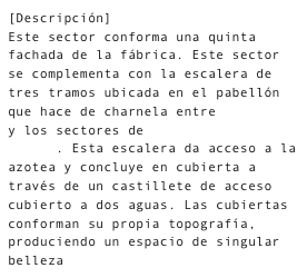 [Descripción]
Este sector conforma una quinta fachada de la fábrica. Este sector se complementa con la escalera de tres tramos ubicada en el pabellón que hace de charnela entre La Calle y los sectores de Molderería y Arenas. Esta escalera da acceso a la azotea y concluye en cubierta a través de un castillete de acceso cubierto a dos aguas. Las cubiertas conforman su propia topografía, produciendo un espacio de singular belleza