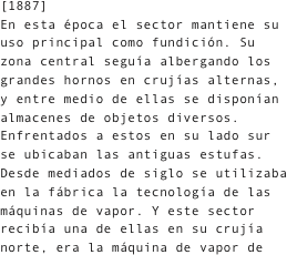 [1887]
En esta época el sector mantiene su uso principal como fundición. Su zona central seguía albergando los grandes hornos en crujías alternas, y entre medio de ellas se disponían almacenes de objetos diversos. Enfrentados a estos en su lado sur se ubicaban las antiguas estufas. Desde mediados de siglo se utilizaba en la fábrica la tecnología de las máquinas de vapor. Y este sector recibía una de ellas en su crujía norte, era la máquina de vapor de 