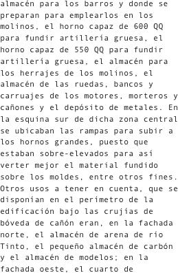 almacén para los barros y donde se preparan para emplearlos en los molinos, el horno capaz de 600 QQ para fundir artillería gruesa, el horno capaz de 550 QQ para fundir artillería gruesa, el almacén para los herrajes de los molinos, el almacén de las ruedas, bancos y carruajes de los motores, morteros y cañones y el depósito de metales. En la esquina sur de dicha zona central se ubicaban las rampas para subir a los hornos grandes, puesto que estaban sobre-elevados para así verter mejor el material fundido sobre los moldes, entre otros fines. Otros usos a tener en cuenta, que se disponían en el perímetro de la edificación bajo las crujías de bóveda de cañón eran, en la fachada norte, el almacén de arena de río Tinto, el pequeño almacén de carbón y el almacén de modelos; en la fachada oeste, el cuarto de