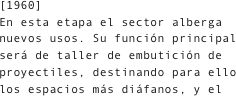 [1960]
En esta etapa el sector alberga nuevos usos. Su función principal será de taller de embutición de proyectiles, destinando para ello los espacios más diáfanos, y el 