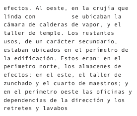 efectos. Al oeste, en la crujía que linda con La Calle se ubicaban la cámara de calderas de vapor, y el taller de temple. Los restantes usos, de un carácter secundario, estaban ubicados en el perímetro de la edificación. Estos eran: en el perímetro norte, los almacenes de efectos; en el este, el taller de zunchado y el cuarto de maestros; y en el perímetro oeste las oficinas y dependencias de la dirección y los retretes y lavabos