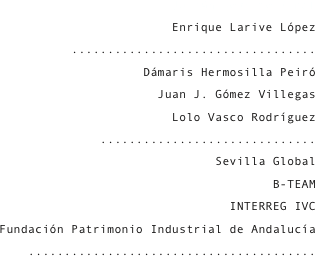 Julián Sobrino Simal
Enrique Larive López
..................................
Dámaris Hermosilla Peiró
Juan J. Gómez Villegas
Lolo Vasco Rodríguez
..............................
Sevilla Global
B-TEAM
INTERREG IVC
Fundación Patrimonio Industrial de Andalucía
........................................