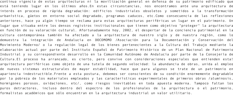  
continua vigencia de estas arquitecturas ni la movilización general en defensa de su patrimonio edificado que está teniendo lugar en los últimos años.En estas circunstancias, nos encontramos ante una arquitectura de interés en proceso de rápida degradación: edificios industriales obsoletos y sometidos a la transformación urbanística, güetos en entorno social degradado, programas caducos, etc.Como consecuencia de las reflexiones anteriores, hace ya algún tiempo se reclama para estas arquitecturas periféricas un lugar en el patrimonio. Un lugar que situaba entre los densos registros institucionales que tienen como objetivo "proteger" la arquitectura en función de su valoración cultural. Afortunadamente hoy, 2002, el despertar de la conciencia patrimonial en la cultura contemporánea también ha afectado a la arquitectura de nuestro siglo y de nuestra región, como lo demuestra la integración de Andalucía en DOCOMOMO /Asociación para la Documentación y Conservación del Movimiento Moderno/ o la regulación legal de los bienes pertenecientes a la Cultura del Trabajo mediante la elaboración actual por parte del Instituto Español de Patrimonio Histórico de un Plan Nacional de Patrimonio Industrial y su correspondiente desarrollo en la Comunidad Autónomo de Andalucía por parte de la Consejería de Cultura.El proceso ha arrancado, es cierto, pero convive con consideraciones especiales que entienden esta! arquitectura periféricas como objeto de una tutela de segundo velocidad: la abundancia de obras, unida al empleo de nuevos sistemas estructurales de mayor estabilidad, hace que para algunos se trate de un patrimonio en apariencia indestructible.Frente a esta postura, debemos ser conscientes de su condición enormemente degradable por la pobreza de los materiales empleados y las características experimentales de primeros obras /aluminosis, hormigones porosos, oxidaciones, etc/, como riesgos inevitables en toda apuesta moderna. Tampoco faltan los puros detractores, incluso dentro del espectro de los profesionales de la arquitectura o el patrimonio, formalistas académicos que sólo encuentran en la arquitectura industrial un valor utilitario.
