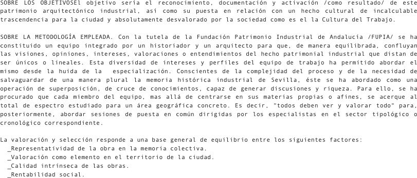 SOBRE LOS OBJETIVOSEl objetivo sería el reconocimiento, documentación y activación /como resultado/ de este patrimonio arquitectónico industrial, así como su puesta en relación con un hecho cultural de incalculable trascendencia para la ciudad y absolutamente desvalorado por la sociedad como es el la Cultura del Trabajo.

SOBRE LA METODOLOGÍA EMPLEADA. Con la tutela de la Fundación Patrimonio Industrial de Andalucía /FUPIA/ se ha constituido un equipo integrado por un historiador y un arquitecto para que, de manera equilibrada, confluyan las visiones, opiniones, intereses, valoraciones o entendimientos del hecho patrimonial industrial que distan de ser únicos o lineales. Esta diversidad de intereses y perfiles del equipo de trabajo ha permitido abordar el mismo desde la huida de la  especialización. Conscientes de la complejidad del proceso y de la necesidad de salvaguardar de una manera plural la memoria histórica industrial de Sevilla, éste se ha abordado como una operación de superposición, de cruce de conocimientos, capaz de generar discusiones y riqueza. Para ello, se ha procurado que cada miembro del equipo, mas allá de centrarse en sus materias propias o afines, se acerque al total de espectro estudiado para un área geográfica concreto. Es decir, "todos deben ver y valorar todo" para, posteriormente, abordar sesiones de puesta en común dirigidas por los especialistas en el sector tipológico o cronológico correspondiente.
La valoración y selección responde a una base general de equilibrio entre los siguientes factores: 
  _Representatividad de la obra en la memoria colectiva. 
  _Valoración como elemento en el territorio de la ciudad. 
  _Calidad intrínseca de las obras. 
  _Rentabilidad social.