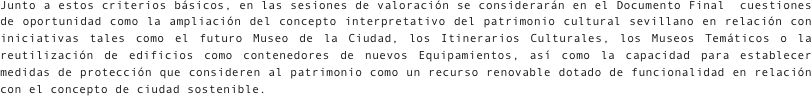 
Junto a estos criterios básicos, en las sesiones de valoración se considerarán en el Documento Final  cuestiones de oportunidad como la ampliación del concepto interpretativo del patrimonio cultural sevillano en relación con iniciativas tales como el futuro Museo de la Ciudad, los Itinerarios Culturales, los Museos Temáticos o la reutilización de edificios como contenedores de nuevos Equipamientos, así como la capacidad para establecer medidas de protección que consideren al patrimonio como un recurso renovable dotado de funcionalidad en relación con el concepto de ciudad sostenible.