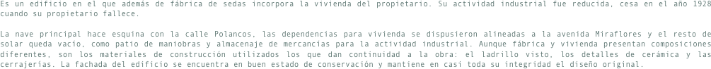 Es un edificio en el que además de fábrica de sedas incorpora la vivienda del propietario. Su actividad industrial fue reducida, cesa en el año 1928 cuando su propietario fallece.La nave principal hace esquina con la calle Polancos, las dependencias para vivienda se dispusieron alineadas a la avenida Miraflores y el resto de solar queda vacío, como patio de maniobras y almacenaje de mercancías para la actividad industrial. Aunque fábrica y vivienda presentan composiciones diferentes, son los materiales de construcción utilizados los que dan continuidad a la obra: el ladrillo visto, los detalles de cerámica y las cerrajerías. La fachada del edificio se encuentra en buen estado de conservación y mantiene en casi toda su integridad el diseño original.
