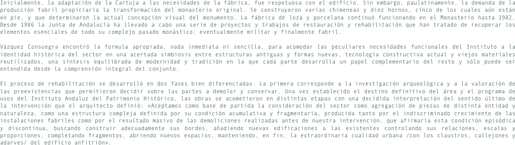 Inicialmente, la adaptación de la Cartuja a las necesidades de la fábrica, fue respetuosa con el edificio. Sin embargo, paulatinamente, la demanda de la producción fabril propiciaría la transformación del monasterio original. Se construyeron varias chimeneas y diez hornos, cinco de los cuales aún están en pie, y que determinaron la actual concepción visual del monumento. La fábrica de loza y porcelana continuó funcionando en el Monasterio hasta 1982. Desde 1986 la Junta de Andalucía ha llevado a cabo una serie de proyectos y trabajos de restauración y rehabilitación que han tratado de recuperar los elementos esenciales de todo su complejo pasado monástico, eventualmente militar y finalmente fabril.

Vázquez Consuegra encontró la formula apropiada, nada inmediata ni sencilla, para acomodar las peculiares necesidades funcionales del Instituto a la identidad histórica del sector en una acertada simbiosis entre estructuras antiguas y formas nuevas, tecnología constructiva actual y viejos materiales reutilizados, una síntesis equilibrada de modernidad y tradición en la que cada parte desarrolla un papel complementario del resto y sólo puede ser entendida desde la comprensión integral del conjunto.

El proceso de rehabilitación se desarrolló en dos fases bien diferenciadas. La primera corresponde a la investigación arqueológica y a la valoración de las preexistencias que permitieron decidir sobre las partes a demoler y conservar. Una vez establecido el destino definitivo del área y el programa de usos del Instituto Andaluz del Patrimonio Histórico, las obras se acometieron en distintas etapas con una decidida interpretación del sentido último de la intervención que el arquitecto definió: «Aceptamos como base de partida la consideración del sector como agregación de piezas de distinta entidad y naturaleza, como una estructura compleja definida por su condición acumulativa y fragmentaria, producida tanto por el indiscriminado crecimiento de las instalaciones fabriles como por el resultado masivo de las demoliciones realizadas antes de nuestra intervención, que afirmaría esta condición episódica y discontinua, buscando construir adecuadamente sus bordes, añadiendo nuevas edificaciones a las existentes controlando sus relaciones, escalas y proporciones, completando fragmentos, abriendo nuevos espacios, manteniendo, en fin, la extraordinaria cualidad urbana /con los claustros, callejones y adarves/ del edificio anfitrión».