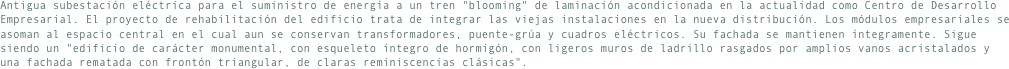 Antigua subestación eléctrica para el suministro de energía a un tren "blooming" de laminación acondicionada en la actualidad como Centro de Desarrollo Empresarial. El proyecto de rehabilitación del edificio trata de integrar las viejas instalaciones en la nueva distribución. Los módulos empresariales se asoman al espacio central en el cual aun se conservan transformadores, puente-grúa y cuadros eléctricos. Su fachada se mantienen íntegramente. Sigue siendo un "edificio de carácter monumental, con esqueleto íntegro de hormigón, con ligeros muros de ladrillo rasgados por amplios vanos acristalados y una fachada rematada con frontón triangular, de claras reminiscencias clásicas".