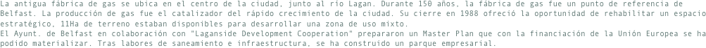 La antigua fábrica de gas se ubica en el centro de la ciudad, junto al río Lagan. Durante 150 años, la fábrica de gas fue un punto de referencia de Belfast. La producción de gas fue el catalizador del rápido crecimiento de la ciudad. Su cierre en 1988 ofreció la oportunidad de rehabilitar un espacio estratégico, 11Ha de terreno estaban disponibles para desarrollar una zona de uso mixto.El Ayunt. de Belfast en colaboración con "Laganside Development Cooperation" prepararon un Master Plan que con la financiación de la Unión Europea se ha podido materializar. Tras labores de saneamiento e infraestructura, se ha construido un parque empresarial.