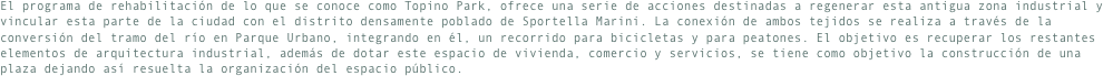 El programa de rehabilitación de lo que se conoce como Topino Park, ofrece una serie de acciones destinadas a regenerar esta antigua zona industrial y vincular esta parte de la ciudad con el distrito densamente poblado de Sportella Marini. La conexión de ambos tejidos se realiza a través de la conversión del tramo del río en Parque Urbano, integrando en él, un recorrido para bicicletas y para peatones. El objetivo es recuperar los restantes elementos de arquitectura industrial, además de dotar este espacio de vivienda, comercio y servicios, se tiene como objetivo la construcción de una plaza dejando así resuelta la organización del espacio público.