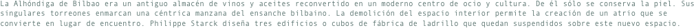 La Alhóndiga de Bilbao era un antiguo almacén de vinos y aceites reconvertido en un moderno centro de ocio y cultura. De él sólo se conserva la piel. Sus singulares torreones enmarcan una céntrica manzana del ensanche bilbaino. La demolición del espacio interior permite la creación de un atrio que se convierte en lugar de encuentro. Philippe Starck diseña tres edificios o cubos de fábrica de ladrillo que quedan suspendidos sobre este nuevo espacio.