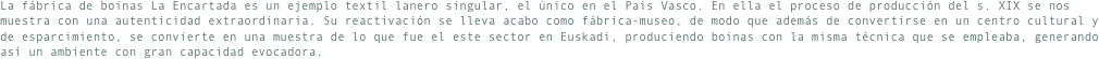 La fábrica de boinas La Encartada es un ejemplo textil lanero singular, el único en el País Vasco. En ella el proceso de producción del s. XIX se nos muestra con una autenticidad extraordinaria. Su reactivación se lleva acabo como fábrica-museo, de modo que además de convertirse en un centro cultural y de esparcimiento, se convierte en una muestra de lo que fue el este sector en Euskadi, produciendo boinas con la misma técnica que se empleaba, generando así un ambiente con gran capacidad evocadora.