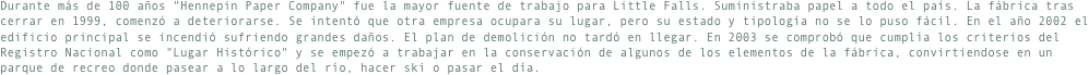 Durante más de 100 años "Hennepin Paper Company" fue la mayor fuente de trabajo para Little Falls. Suministraba papel a todo el país. La fábrica tras cerrar en 1999, comenzó a deteriorarse. Se intentó que otra empresa ocupara su lugar, pero su estado y tipología no se lo puso fácil. En el año 2002 el edificio principal se incendió sufriendo grandes daños. El plan de demolición no tardó en llegar. En 2003 se comprobó que cumplía los criterios del Registro Nacional como "Lugar Histórico" y se empezó a trabajar en la conservación de algunos de los elementos de la fábrica, convirtiendose en un parque de recreo donde pasear a lo largo del río, hacer ski o pasar el día.