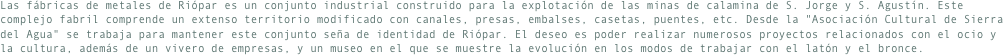 Las fábricas de metales de Riópar es un conjunto industrial construido para la explotación de las minas de calamina de S. Jorge y S. Agustín. Este complejo fabril comprende un extenso territorio modificado con canales, presas, embalses, casetas, puentes, etc. Desde la "Asociación Cultural de Sierra del Agua" se trabaja para mantener este conjunto seña de identidad de Riópar. El deseo es poder realizar numerosos proyectos relacionados con el ocio y la cultura, además de un vivero de empresas, y un museo en el que se muestre la evolución en los modos de trabajar con el latón y el bronce.
