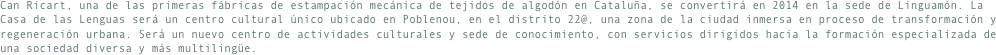 Can Ricart, una de las primeras fábricas de estampación mecánica de tejidos de algodón en Cataluña, se convertirá en 2014 en la sede de Linguamón. La Casa de las Lenguas será un centro cultural único ubicado en Poblenou, en el distrito 22@, una zona de la ciudad inmersa en proceso de transformación y regeneración urbana. Será un nuevo centro de actividades culturales y sede de conocimiento, con servicios dirigidos hacia la formación especializada de una sociedad diversa y más multilingüe.