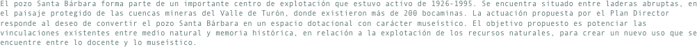 El pozo Santa Bárbara forma parte de un importante centro de explotación que estuvo activo de 1926-1995. Se encuentra situado entre laderas abruptas, en el paisaje protegido de las cuencas mineras del Valle de Turón, donde existieron más de 200 bocaminas. La actuación propuesta por el Plan Director responde al deseo de convertir el pozo Santa Bárbara en un espacio dotacional con carácter museístico. El objetivo propuesto es potenciar las vinculaciones existentes entre medio natural y memoria histórica, en relación a la explotación de los recursos naturales, para crear un nuevo uso que se encuentre entre lo docente y lo museístico.