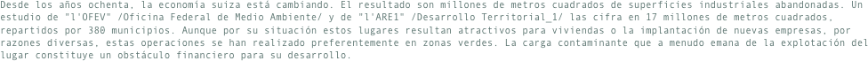 Desde los años ochenta, la economía suiza está cambiando. El resultado son millones de metros cuadrados de superficies industriales abandonadas. Un estudio de "l'OFEV" /Oficina Federal de Medio Ambiente/ y de "l'ARE1" /Desarrollo Territorial_1/ las cifra en 17 millones de metros cuadrados, repartidos por 380 municipios. Aunque por su situación estos lugares resultan atractivos para viviendas o la implantación de nuevas empresas, por razones diversas, estas operaciones se han realizado preferentemente en zonas verdes. La carga contaminante que a menudo emana de la explotación del lugar constituye un obstáculo financiero para su desarrollo.