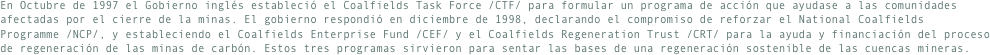 En Octubre de 1997 el Gobierno inglés estableció el Coalfields Task Force /CTF/ para formular un programa de acción que ayudase a las comunidades afectadas por el cierre de la minas. El gobierno respondió en diciembre de 1998, declarando el compromiso de reforzar el National Coalfields Programme /NCP/, y estableciendo el Coalfields Enterprise Fund /CEF/ y el Coalfields Regeneration Trust /CRT/ para la ayuda y financiación del proceso de regeneración de las minas de carbón. Estos tres programas sirvieron para sentar las bases de una regeneración sostenible de las cuencas mineras.