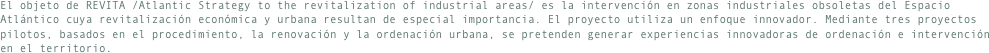 El objeto de REVITA /Atlantic Strategy to the revitalization of industrial areas/ es la intervención en zonas industriales obsoletas del Espacio Atlántico cuya revitalización económica y urbana resultan de especial importancia. El proyecto utiliza un enfoque innovador. Mediante tres proyectos pilotos, basados en el procedimiento, la renovación y la ordenación urbana, se pretenden generar experiencias innovadoras de ordenación e intervención en el territorio.