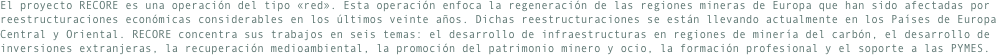 El proyecto RECORE es una operación del tipo «red». Esta operación enfoca la regeneración de las regiones mineras de Europa que han sido afectadas por reestructuraciones económicas considerables en los últimos veinte años. Dichas reestructuraciones se están llevando actualmente en los Países de Europa Central y Oriental. RECORE concentra sus trabajos en seis temas: el desarrollo de infraestructuras en regiones de minería del carbón, el desarrollo de inversiones extranjeras, la recuperación medioambiental, la promoción del patrimonio minero y ocio, la formación profesional y el soporte a las PYMES.