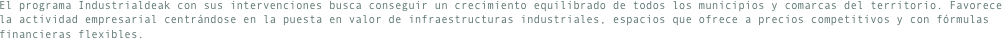 El programa Industrialdeak con sus intervenciones busca conseguir un crecimiento equilibrado de todos los municipios y comarcas del territorio. Favorece la actividad empresarial centrándose en la puesta en valor de infraestructuras industriales, espacios que ofrece a precios competitivos y con fórmulas financieras flexibles.