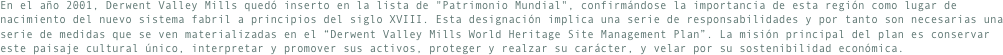 En el año 2001, Derwent Valley Mills quedó inserto en la lista de "Patrimonio Mundial", confirmándose la importancia de esta región como lugar de nacimiento del nuevo sistema fabril a principios del siglo XVIII. Esta designación implica una serie de responsabilidades y por tanto son necesarias una serie de medidas que se ven materializadas en el “Derwent Valley Mills World Heritage Site Management Plan”. La misión principal del plan es conservar este paisaje cultural único, interpretar y promover sus activos, proteger y realzar su carácter, y velar por su sostenibilidad económica.