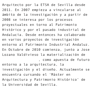 Arquitecto por la ETSA de Sevilla desde 2011. En 2007 empieza a vincularse al ámbito de la investigación y a partir de 2008 se interesa por los procesos proyectuales en torno al Patrimonio Histórico y por el pasado industrial de Andalucía. Desde entonces ha colaborado en varios proyectos de investigación entorno al Patrimonio Industrial Andaluz.En Octubre de 2010 comienza, junto a Jose Lozano Valdivieso la materialización de diecisietemastres, como apuesta de futuro entorno a la arquitectura, la investigación y el diseño. Actualmente se encuentra cursando el ‘Máster en Arquitectura y Patrimonio Histórico’ de la Universidad de Sevilla.