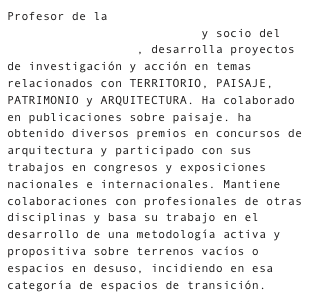 Profesor de la Escuela Técnica Superior de Arquitectura de Sevilla y socio del taller lacasavacia, desarrolla proyectos de investigación y acción en temas relacionados con TERRITORIO, PAISAJE, PATRIMONIO y ARQUITECTURA. Ha colaborado en publicaciones sobre paisaje. ha obtenido diversos premios en concursos de arquitectura y participado con sus trabajos en congresos y exposiciones nacionales e internacionales. Mantiene colaboraciones con profesionales de otras disciplinas y basa su trabajo en el desarrollo de una metodología activa y propositiva sobre terrenos vacíos o espacios en desuso, incidiendo en esa categoría de espacios de transición.