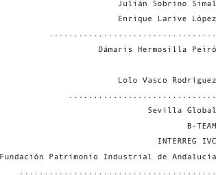 Julián Sobrino Simal
Enrique Larive López
..................................
Dámaris Hermosilla Peiró
Juan J. Gómez Villegas
Lolo Vasco Rodríguez
..............................
Sevilla Global
B-TEAM
INTERREG IVC
Fundación Patrimonio Industrial de Andalucía
........................................