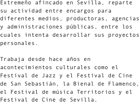 Extremeño afincado en Sevilla, reparte su actividad entre encargos para diferentes medios, productoras, agencias y administraciones públicas, entre los cuales intenta desarrollar sus proyectos personales.

Trabaja desde hace años en acontecimientos culturales como el Festival de Jazz y el Festival de Cine de San Sebastián, la Bienal de Flamenco, el Festival de música Territorios y el Festival de Cine de Sevilla.