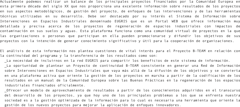 Actualmente podemos realizar un balance de los principales proyectos financiados por la Comunidad Europea en esta primera década del siglo XX que nos proporciona una excelente información sobre resultados de los proyectos en sus aspectos metodológicos, de gestión del proyecto, de enfoques de las intervenciones y de las herramientas técnicas utilizadas en su desarrollo. Debe ser destacado por su interés el Sistema de Información sobre Intervenciones en Espacios Industriales denominado EUGRIS que es un Portal WEB que ofrece información muy detallada y precisa acerca de los proyectos de regeneración de espacios industriales con impactos de contaminación en sus suelos y aguas. Esta plataforma funciona como una comunidad virtual de proyectos en la que las organizaciones o personas que participan en ella pueden promocionarse y difundir los objetivos de sus proyectos con la intención de generar conocimiento significativo y útil para la cooperación de organizaciones. 

El análisis de esta información nos plantea cuestiones de vital interés para el Proyecto B-TEAM en relación con la continuidad del programa y la transferencia de los resultados como son:_La necesidad de incluirnos en la red EUGRIS para compartir los beneficios de este sistema de información._La oportunidad de plantear un Proyecto de continuidad B-TEAM consistente en generar una Red de Información sobre Intervenciones en Espacios Industriales que vaya más allá de la difusión de los objetivos y se convierta en una plataforma activa que oriente la gestión de los proyectos en marcha a partir de la codificación de los resultados en un manual de la Comunidad Europea sobre las Buenas Prácticas en la regeneración de los espacios industriales financiados oficialmente._Ofrecer un modelo de aprovechamiento de resultados a partir de los conocimientos adquiridos en el transcurso del desarrollo de los proyectos, ya que hoy uno de los principales problemas a los que se enfrenta nuestra sociedad es a la gestión optimizada de la información para lo cual es necesaria una herramienta que oriente la gestión de los nuevos proyectos para mejorar la aplicación de enfoques innovadores.