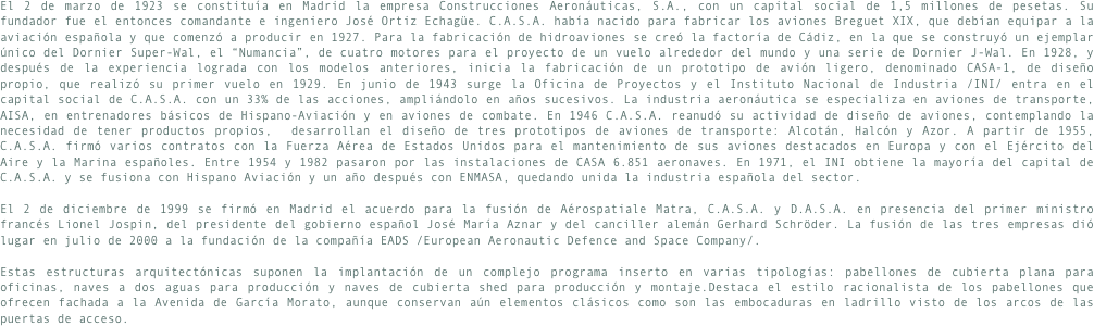 El 2 de marzo de 1923 se constituía en Madrid la empresa Construcciones Aeronáuticas, S.A., con un capital social de 1,5 millones de pesetas. Su fundador fue el entonces comandante e ingeniero José Ortiz Echagüe. C.A.S.A. había nacido para fabricar los aviones Breguet XIX, que debían equipar a la aviación española y que comenzó a producir en 1927. Para la fabricación de hidroaviones se creó la factoría de Cádiz, en la que se construyó un ejemplar único del Dornier Super-Wal, el “Numancia”, de cuatro motores para el proyecto de un vuelo alrededor del mundo y una serie de Dornier J-Wal. En 1928, y después de la experiencia lograda con los modelos anteriores, inicia la fabricación de un prototipo de avión ligero, denominado CASA-1, de diseño propio, que realizó su primer vuelo en 1929. En junio de 1943 surge la Oficina de Proyectos y el Instituto Nacional de Industria /INI/ entra en el capital social de C.A.S.A. con un 33% de las acciones, ampliándolo en años sucesivos. La industria aeronáutica se especializa en aviones de transporte, AISA, en entrenadores básicos de Hispano-Aviación y en aviones de combate. En 1946 C.A.S.A. reanudó su actividad de diseño de aviones, contemplando la necesidad de tener productos propios,  desarrollan el diseño de tres prototipos de aviones de transporte: Alcotán, Halcón y Azor. A partir de 1955, C.A.S.A. firmó varios contratos con la Fuerza Aérea de Estados Unidos para el mantenimiento de sus aviones destacados en Europa y con el Ejército del Aire y la Marina españoles. Entre 1954 y 1982 pasaron por las instalaciones de CASA 6.851 aeronaves. En 1971, el INI obtiene la mayoría del capital de C.A.S.A. y se fusiona con Hispano Aviación y un año después con ENMASA, quedando unida la industria española del sector. 
El 2 de diciembre de 1999 se firmó en Madrid el acuerdo para la fusión de Aérospatiale Matra, C.A.S.A. y D.A.S.A. en presencia del primer ministro francés Lionel Jospin, del presidente del gobierno español José María Aznar y del canciller alemán Gerhard Schröder. La fusión de las tres empresas dió lugar en julio de 2000 a la fundación de la compañía EADS /European Aeronautic Defence and Space Company/.
Estas estructuras arquitectónicas suponen la implantación de un complejo programa inserto en varias tipologías: pabellones de cubierta plana para oficinas, naves a dos aguas para producción y naves de cubierta shed para producción y montaje.Destaca el estilo racionalista de los pabellones que ofrecen fachada a la Avenida de García Morato, aunque conservan aún elementos clásicos como son las embocaduras en ladrillo visto de los arcos de las puertas de acceso.