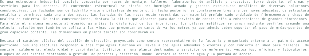 Es una estructura industrial compleja compuesta por naves de montaje, talleres, laboratorios de análisis y proyectos, torre depósito, oficinas y servicios para los obreros. El contenedor estructural se diseña con hormigón armado y grandes estructuras metálicas de diversas soluciones constructivas. Las fachadas son de ladrillo visto y pilastras de mortero. En fecha posterior se construyeron tres grandes naves adosadas, de estructura metálica y terminada cada una a dos aguas. Las fachadas de las naves están revestidas con material prefabricado ondulado de fibrocemento y chapa de uralita en cubierta. De estas construcciones, destaca la altura que alcanzan para dar servicio de construcción a embarcaciones de grandes dimensiones. Para ello el sistema estructural elegido garantiza la diafanidad de los interiores: los pilares metálicos se arman mediante perfiles creando una celosía, solución que también se aplica a las vigas que presentan un canto de varios metros ya que además deben soportar el paso de grúas-puentes de gran capacidad portante. Las dimensiones en planta también son considerables.

Destaca el carácter clásico del pabellón de dirección, proyectado como centro representativo de la factoría y organizado entorno a un patio de acceso porticado. Sus arquitecturas responden a tres tipologías funcionales: Naves a dos aguas adosadas o exentas y con cubierta en shed para talleres  de montaje, calderería, electricidad y carpintería; Edificios en una planta destinados a servicios de enfermería, vestuarios, oficinas y laboratorios; Bloques de dos plantas destinados a gestión, de personal y dirección, donde  destaca la torre de agua y la portada de acceso.