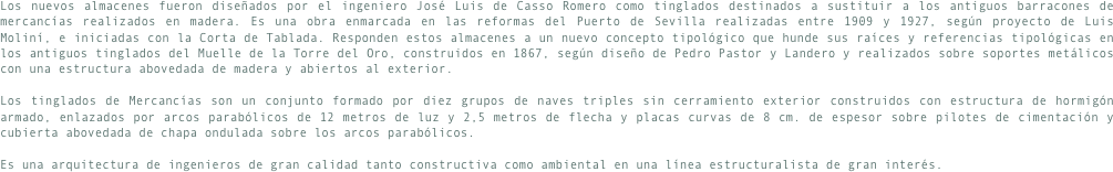 Los nuevos almacenes fueron diseñados por el ingeniero José Luis de Casso Romero como tinglados destinados a sustituir a los antiguos barracones de mercancías realizados en madera. Es una obra enmarcada en las reformas del Puerto de Sevilla realizadas entre 1909 y 1927, según proyecto de Luis Moliní, e iniciadas con la Corta de Tablada. Responden estos almacenes a un nuevo concepto tipológico que hunde sus raíces y referencias tipológicas en los antiguos tinglados del Muelle de la Torre del Oro, construidos en 1867, según diseño de Pedro Pastor y Landero y realizados sobre soportes metálicos con una estructura abovedada de madera y abiertos al exterior.Los tinglados de Mercancías son un conjunto formado por diez grupos de naves triples sin cerramiento exterior construidos con estructura de hormigón armado, enlazados por arcos parabólicos de 12 metros de luz y 2,5 metros de flecha y placas curvas de 8 cm. de espesor sobre pilotes de cimentación y cubierta abovedada de chapa ondulada sobre los arcos parabólicos.Es una arquitectura de ingenieros de gran calidad tanto constructiva como ambiental en una línea estructuralista de gran interés.