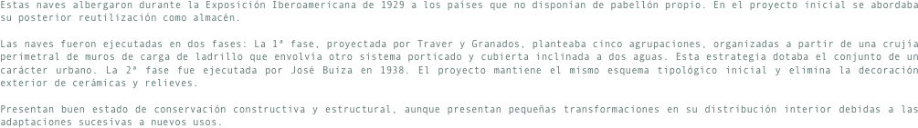 Estas naves albergaron durante la Exposición Iberoamericana de 1929 a los países que no disponían de pabellón propio. En el proyecto inicial se abordaba su posterior reutilización como almacén.Las naves fueron ejecutadas en dos fases: La 1ª fase, proyectada por Traver y Granados, planteaba cinco agrupaciones, organizadas a partir de una crujía perimetral de muros de carga de ladrillo que envolvía otro sistema porticado y cubierta inclinada a dos aguas. Esta estrategia dotaba el conjunto de un carácter urbano. La 2ª fase fue ejecutada por José Buiza en 1938. El proyecto mantiene el mismo esquema tipológico inicial y elimina la decoración exterior de cerámicas y relieves.
Presentan buen estado de conservación constructiva y estructural, aunque presentan pequeñas transformaciones en su distribución interior debidas a las  adaptaciones sucesivas a nuevos usos.