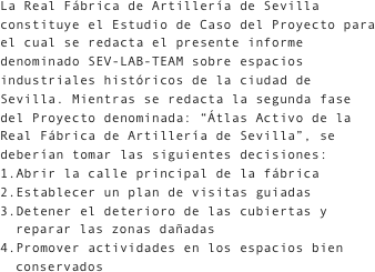 La Real Fábrica de Artillería de Sevilla constituye el Estudio de Caso del Proyecto para el cual se redacta el presente informe denominado SEV-LAB-TEAM sobre espacios industriales históricos de la ciudad de Sevilla. Mientras se redacta la segunda fase del Proyecto denominada: “Átlas Activo de la Real Fábrica de Artillería de Sevilla”, se deberían tomar las siguientes decisiones:Abrir la calle principal de la fábricaEstablecer un plan de visitas guiadasDetener el deterioro de las cubiertas y reparar las zonas dañadasPromover actividades en los espacios bien conservados