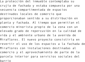 La protección del inmueble contemplaba su crujía de fachada y estaba compuesta por una secuencia compartimentada de espacios destinados locales de comercio que proporcionaban sentido a su distribución en planta y fachada. Al tiempo que permitían el comercio minorista propio de la zona con un elevado grado de repercusión en la calidad de vida y el ambiente urbano de la avenida de Miraflores. El nuevo proyecto consistiría en revertir el uso de los espacios a la fachada de Miraflores con instalaciones destinadas al comercio y el aprovechamiento de parte de la parcela interior para servicios sociales del barrio