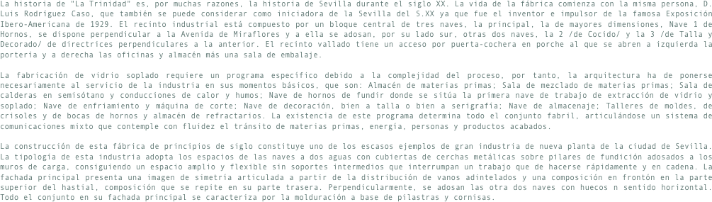 La historia de "La Trinidad" es, por muchas razones, la historia de Sevilla durante el siglo XX. La vida de la fábrica comienza con la misma persona, D. Luis Rodríguez Caso, que también se puede considerar como iniciadora de la Sevilla del S.XX ya que fue el inventor e impulsor de la famosa Exposición Ibero-Americana de 1929. El recinto industrial está compuesto por un bloque central de tres naves, la principal, la de mayores dimensiones, Nave 1 de Hornos, se dispone perpendicular a la Avenida de Miraflores y a ella se adosan, por su lado sur, otras dos naves, la 2 /de Cocido/ y la 3 /de Talla y Decorado/ de directrices perpendiculares a la anterior. El recinto vallado tiene un acceso por puerta-cochera en porche al que se abren a izquierda la portería y a derecha las oficinas y almacén más una sala de embalaje.
La fabricación de vidrio soplado requiere un programa específico debido a la complejidad del proceso, por tanto, la arquitectura ha de ponerse necesariamente al servicio de la industria en sus momentos básicos, que son: Almacén de materias primas; Sala de mezclado de materias primas; Sala de calderas en semisótano y conducciones de calor y humos; Nave de hornos de fundir donde se sitúa la primera nave de trabajo de extracción de vidrio y soplado; Nave de enfriamiento y máquina de corte; Nave de decoración, bien a talla o bien a serigrafía; Nave de almacenaje; Talleres de moldes, de crisoles y de bocas de hornos y almacén de refractarios. La existencia de este programa determina todo el conjunto fabril, articulándose un sistema de comunicaciones mixto que contemple con fluidez el tránsito de materias primas, energía, personas y productos acabados.
La construcción de esta fábrica de principios de siglo constituye uno de los escasos ejemplos de gran industria de nueva planta de la ciudad de Sevilla. La tipología de esta industria adopta los espacios de las naves a dos aguas con cubiertas de cerchas metálicas sobre pilares de fundición adosados a los muros de carga, consiguiendo un espacio amplio y flexible sin soportes intermedios que interrumpan un trabajo que de hacerse rápidamente y en cadena. La fachada principal presenta una imagen de simetría articulada a partir de la distribución de vanos adintelados y una composición en frontón en la parte superior del hastial, composición que se repite en su parte trasera. Perpendicularmente, se adosan las otra dos naves con huecos n sentido horizontal. Todo el conjunto en su fachada principal se caracteriza por la molduración a base de pilastras y cornisas.