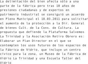La delimitación del bien afecta sólo a una parte de la fábrica pero tras 10 años de presiones ciudadanas y de expertos en patrimonio industrial se consiguió un acuerdo en Pleno Municipal el 18.03.2011 para solicitar el aumento de la protección a la Dir. General de bienes Cult. de la Cons. de Cultura. La propuesta que defiende la Plataforma Salvemos La Trinidad y la Asociación Retiro Obrero es: Elaborar un Plan Director en el que se contemplen los usos futuros de los espacios de la Fábrica de Vidrio, que incluye un centro cívico para la zona, un Museo de la Fábrica de Vidrio La Trinidad y una Escuela Taller del Vidrio