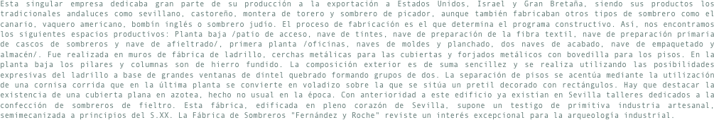 Esta singular empresa dedicaba gran parte de su producción a la exportación a Estados Unidos, Israel y Gran Bretaña, siendo sus productos los tradicionales andaluces como sevillano, castoreño, montera de torero y sombrero de picador, aunque también fabricaban otros tipos de sombrero como el canario, vaquero americano, bombín inglés o sombrero judío. El proceso de fabricación es el que determina el programa constructivo. Así, nos encontramos los siguientes espacios productivos: Planta baja /patio de acceso, nave de tintes, nave de preparación de la fibra textil, nave de preparación primaria de cascos de sombreros y nave de afieltrado/, primera planta /oficinas, naves de moldes y planchado, dos naves de acabado, nave de empaquetado y almacén/. Fue realizada en muros de fábrica de ladrillo, cerchas metálicas para las cubiertas y forjados metálicos con bovedilla para los pisos. En la planta baja los pilares y columnas son de hierro fundido. La composición exterior es de suma sencillez y se realiza utilizando las posibilidades expresivas del ladrillo a base de grandes ventanas de dintel quebrado formando grupos de dos. La separación de pisos se acentúa mediante la utilización de una cornisa corrida que en la última planta se convierte en voladizo sobre la que se sitúa un pretil decorado con rectángulos. Hay que destacar la existencia de una cubierta plana en azotea, hecho no usual en la época. Con anterioridad a este edificio ya existían en Sevilla talleres dedicados a la confección de sombreros de fieltro. Esta fábrica, edificada en pleno corazón de Sevilla, supone un testigo de primitiva industria artesanal, semimecanizada a principios del S.XX. La Fábrica de Sombreros "Fernández y Roche" reviste un interés excepcional para la arqueología industrial.