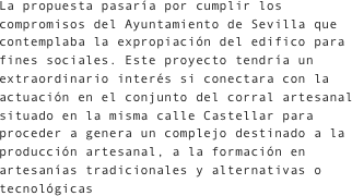 La propuesta pasaría por cumplir los compromisos del Ayuntamiento de Sevilla que contemplaba la expropiación del edifico para fines sociales. Este proyecto tendría un extraordinario interés si conectara con la actuación en el conjunto del corral artesanal situado en la misma calle Castellar para proceder a genera un complejo destinado a la producción artesanal, a la formación en artesanías tradicionales y alternativas o tecnológicas