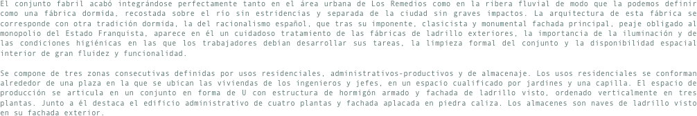 El conjunto fabril acabó integrándose perfectamente tanto en el área urbana de Los Remedios como en la ribera fluvial de modo que la podemos definir como una fábrica dormida, recostada sobre el río sin estridencias y separada de la ciudad sin graves impactos. La arquitectura de esta fábrica se corresponde con otra tradición dormida, la del racionalismo español, que tras su imponente, clasicista y monumental fachada principal, peaje obligado al monopolio del Estado Franquista, aparece en él un cuidadoso tratamiento de las fábricas de ladrillo exteriores, la importancia de la iluminación y de las condiciones higiénicas en las que los trabajadores debían desarrollar sus tareas, la limpieza formal del conjunto y la disponibilidad espacial interior de gran fluidez y funcionalidad.

Se compone de tres zonas consecutivas definidas por usos residenciales, administrativos-productivos y de almacenaje. Los usos residenciales se conforman alrededor de una plaza en la que se ubican las viviendas de los ingenieros y jefes, en un espacio cualificado por jardines y una capilla. El espacio de producción se articula en un conjunto en forma de U con estructura de hormigón armado y fachada de ladrillo visto, ordenado verticalmente en tres plantas. Junto a él destaca el edificio administrativo de cuatro plantas y fachada aplacada en piedra caliza. Los almacenes son naves de ladrillo visto en su fachada exterior.