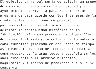 El objetivo principal sería constituir un grupo de estudio conjunto entre la propiedad y el ayuntamiento de Sevilla para establecer un programa de usos acorde con los intereses de la ciudad y las condiciones de posición patrimoniales de los edificios. Se debe destacar la continuidad histórica en la fabricación del mismo producto de cigarrillos de tabaco triturado y la cultura tanto material como simbólica generada en ese lapso de tiempo. Así mismo, la calidad del conjunto industrial como muestra de la arquitectura española de los años cincuenta ó el archivo histórico, maquinaria y muestras de productos que allí se conservan