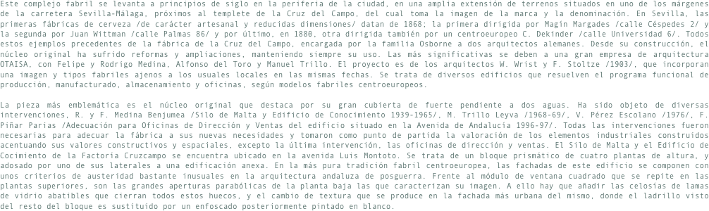 Este complejo fabril se levanta a principios de siglo en la periferia de la ciudad, en una amplia extensión de terrenos situados en uno de los márgenes de la carretera Sevilla-Málaga, próximos al templete de la Cruz del Campo, del cual toma la imagen de la marca y la denominación. En Sevilla, las primeras fábricas de cerveza /de carácter artesanal y reducidas dimensiones/ datan de 1868; la primera dirigida por Magín Margades /calle Céspedes 2/ y la segunda por Juan Wittman /calle Palmas 86/ y por último, en 1880, otra dirigida también por un centroeuropeo C. Dekinder /calle Universidad 6/. Todos estos ejemplos precedentes de la fábrica de la Cruz del Campo, encargada por la familia Osborne a dos arquitectos alemanes. Desde su construcción, el núcleo original ha sufrido reformas y ampliaciones, manteniendo siempre su uso. Las más significativas se deben a una gran empresa de arquitectura OTAISA, con Felipe y Rodrigo Medina, Alfonso del Toro y Manuel Trillo. El proyecto es de los arquitectos W. Wrist y F. Stoltze /1903/, que incorporan una imagen y tipos fabriles ajenos a los usuales locales en las mismas fechas. Se trata de diversos edificios que resuelven el programa funcional de producción, manufacturado, almacenamiento y oficinas, según modelos fabriles centroeuropeos.
La pieza más emblemática es el núcleo original que destaca por su gran cubierta de fuerte pendiente a dos aguas. Ha sido objeto de diversas intervenciones, R. y F. Medina Benjumea /Silo de Malta y Edificio de Conocimiento 1939-1965/, M. Trillo Leyva /1968-69/, V. Pérez Escolano /1976/, F. Piñar Parias /Adecuación para Oficinas de Dirección y Ventas del edificio situado en la Avenida de Andalucía 1996-97/. Todas las intervenciones fueron necesarias para adecuar la fábrica a sus nuevas necesidades y tomaron como punto de partida la valoración de los elementos industriales construidos acentuando sus valores constructivos y espaciales, excepto la última intervención, las oficinas de dirección y ventas. El Silo de Malta y el Edificio de Cocimiento de la Factoría Cruzcampo se encuentra ubicado en la avenida Luis Montoto. Se trata de un bloque prismático de cuatro plantas de altura, y adosado por uno de sus laterales a una edificación anexa. En la más pura tradición fabril centroeuropea, las fachadas de este edificio se componen con unos criterios de austeridad bastante inusuales en la arquitectura andaluza de posguerra. Frente al módulo de ventana cuadrado que se repite en las plantas superiores, son las grandes aperturas parabólicas de la planta baja las que caracterizan su imagen. A ello hay que añadir las celosías de lamas de vidrio abatibles que cierran todos estos huecos, y el cambio de textura que se produce en la fachada más urbana del mismo, donde el ladrillo visto del resto del bloque es sustituido por un enfoscado posteriormente pintado en blanco.