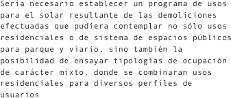 Sería necesario establecer un programa de usos para el solar resultante de las demoliciones efectuadas que pudiera contemplar no sólo usos residenciales o de sistema de espacios públicos para parque y viario, sino también la posibilidad de ensayar tipologías de ocupación de carácter mixto, donde se combinaran usos residenciales para diversos perfiles de usuarios